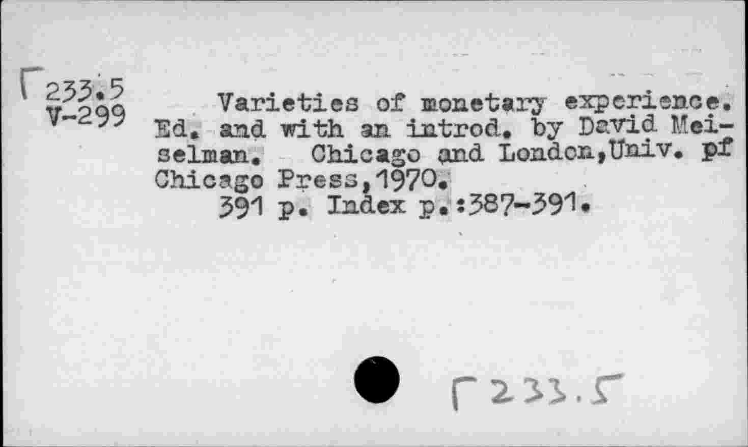 ﻿C253.5
V-299
Varieties of monetary experience. Ed. and with an introd, by David Mei-selman. Chicago and London,Univ. ₽X Chicago Press,1970*
591 p. Index p. :58?-$9l»